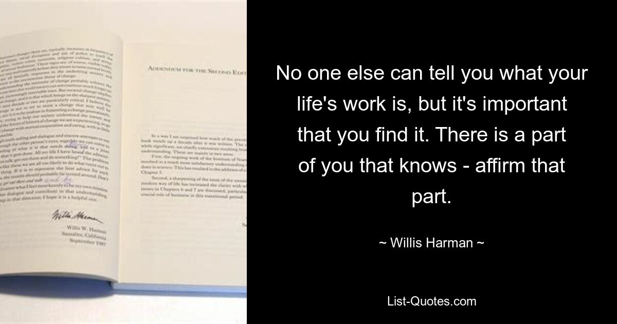 No one else can tell you what your life's work is, but it's important that you find it. There is a part of you that knows - affirm that part. — © Willis Harman