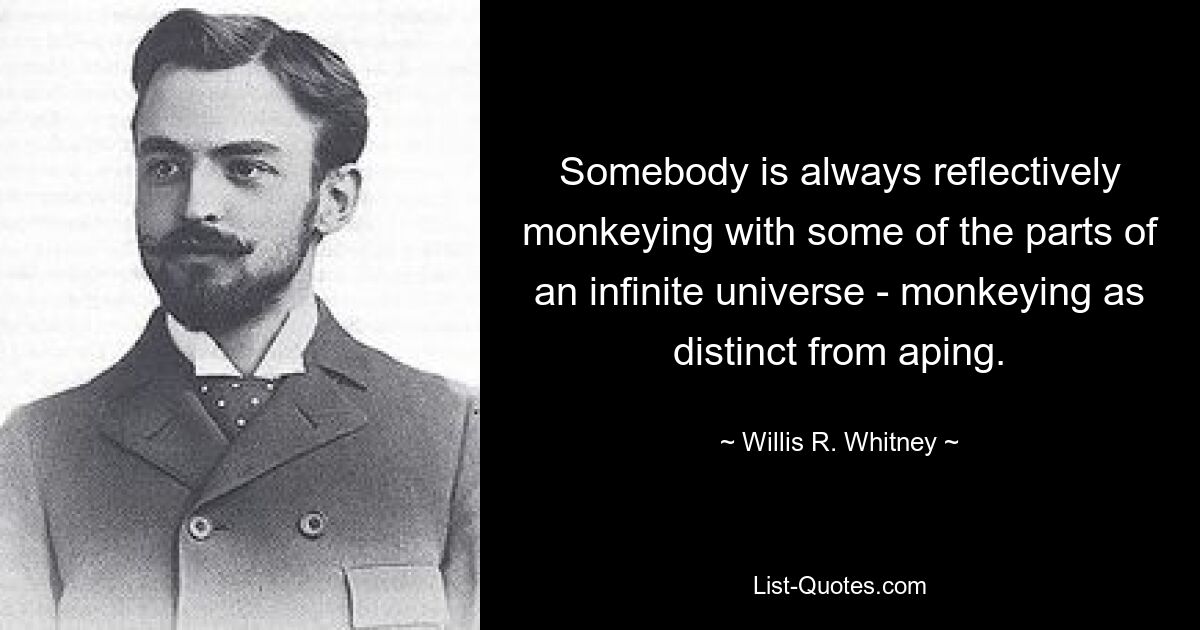 Somebody is always reflectively monkeying with some of the parts of an infinite universe - monkeying as distinct from aping. — © Willis R. Whitney