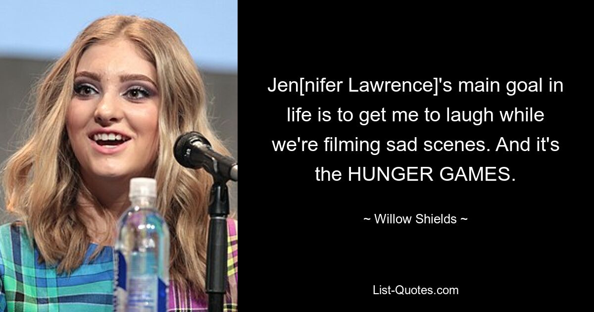 Jen[nifer Lawrence]'s main goal in life is to get me to laugh while we're filming sad scenes. And it's the HUNGER GAMES. — © Willow Shields