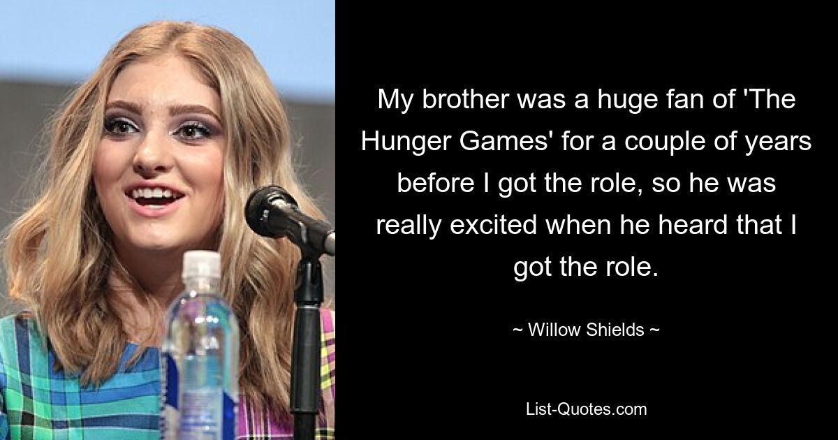 My brother was a huge fan of 'The Hunger Games' for a couple of years before I got the role, so he was really excited when he heard that I got the role. — © Willow Shields