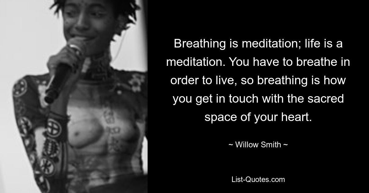 Breathing is meditation; life is a meditation. You have to breathe in order to live, so breathing is how you get in touch with the sacred space of your heart. — © Willow Smith