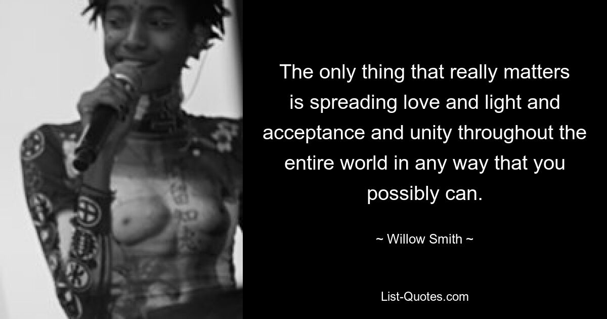 The only thing that really matters is spreading love and light and acceptance and unity throughout the entire world in any way that you possibly can. — © Willow Smith