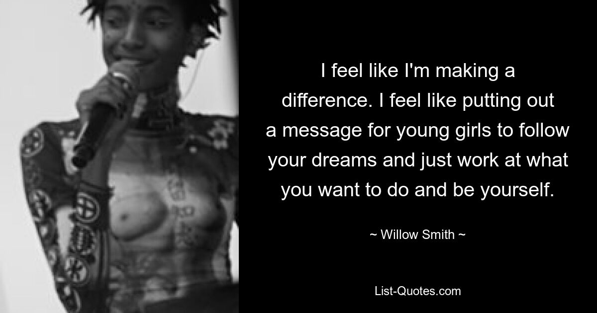 I feel like I'm making a difference. I feel like putting out a message for young girls to follow your dreams and just work at what you want to do and be yourself. — © Willow Smith