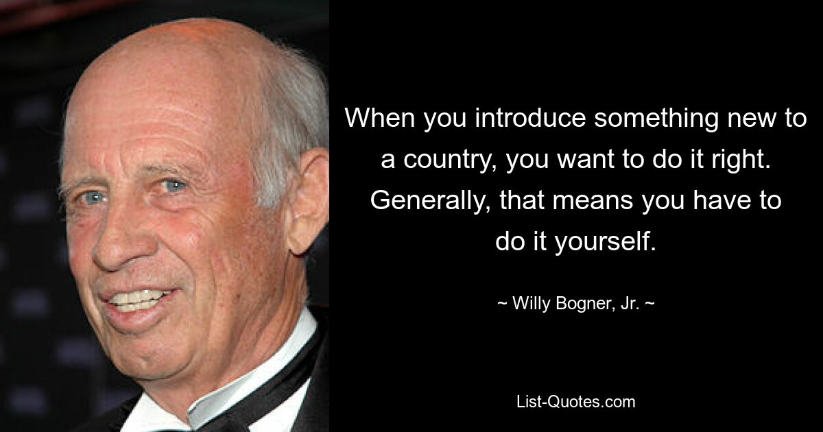 When you introduce something new to a country, you want to do it right. Generally, that means you have to do it yourself. — © Willy Bogner, Jr.