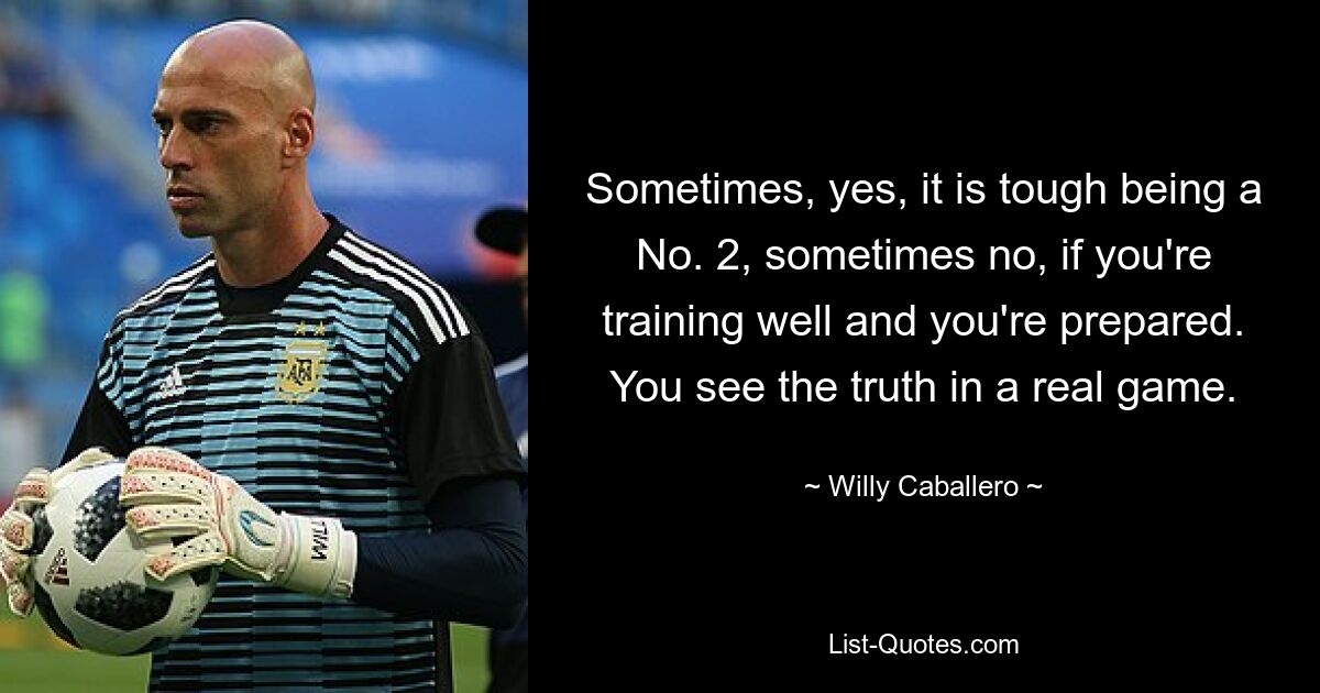 Sometimes, yes, it is tough being a No. 2, sometimes no, if you're training well and you're prepared. You see the truth in a real game. — © Willy Caballero