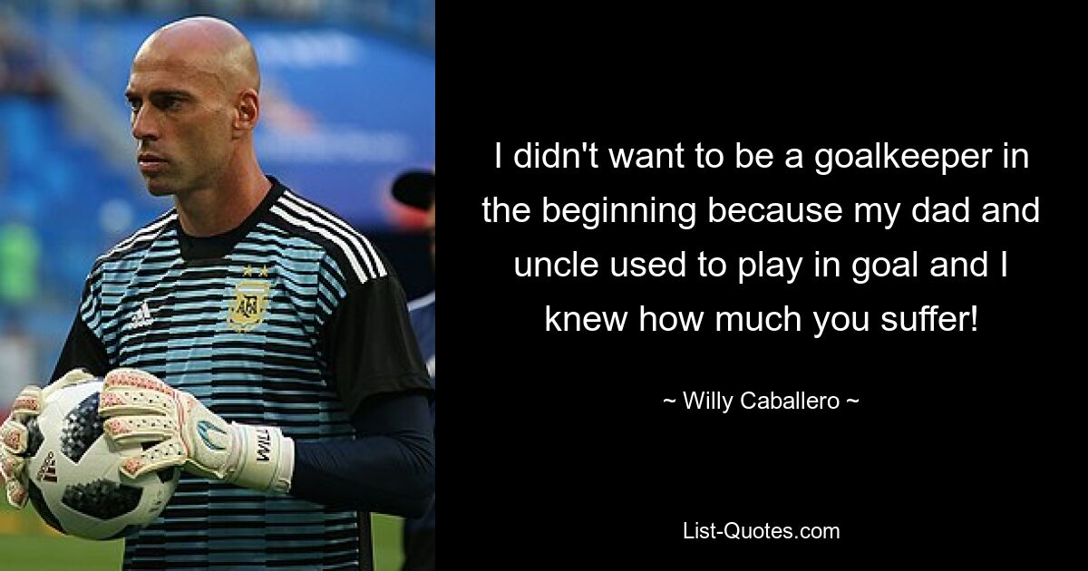 I didn't want to be a goalkeeper in the beginning because my dad and uncle used to play in goal and I knew how much you suffer! — © Willy Caballero