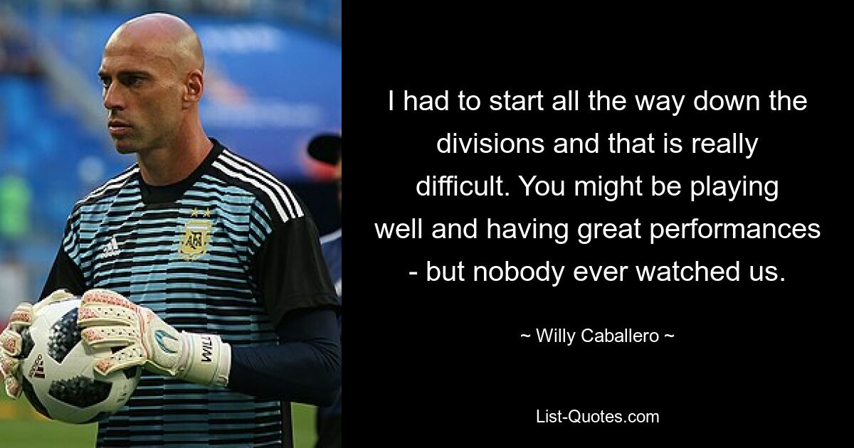 I had to start all the way down the divisions and that is really difficult. You might be playing well and having great performances - but nobody ever watched us. — © Willy Caballero