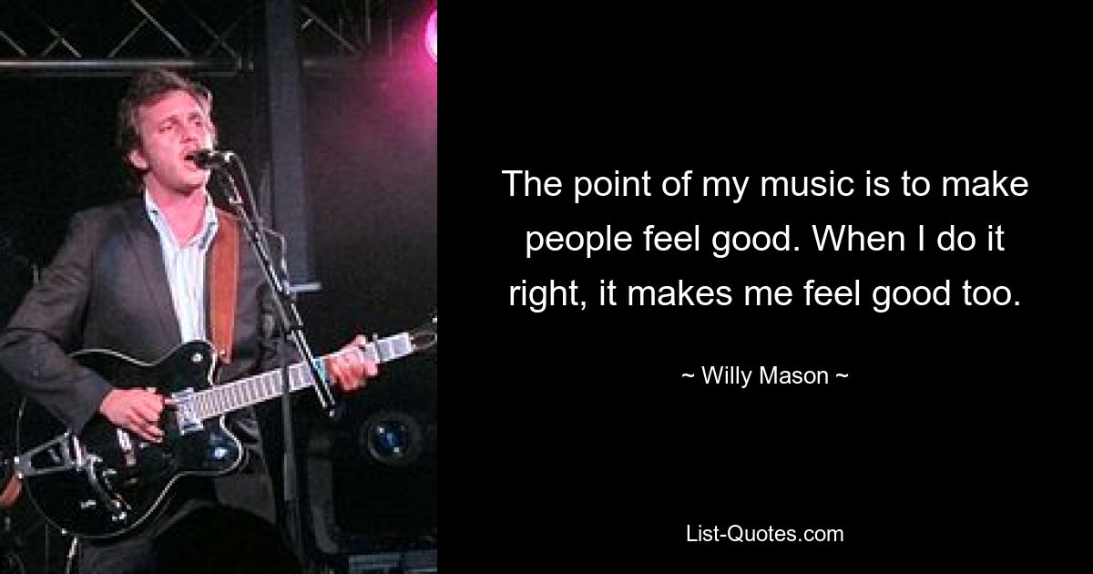 The point of my music is to make people feel good. When I do it right, it makes me feel good too. — © Willy Mason