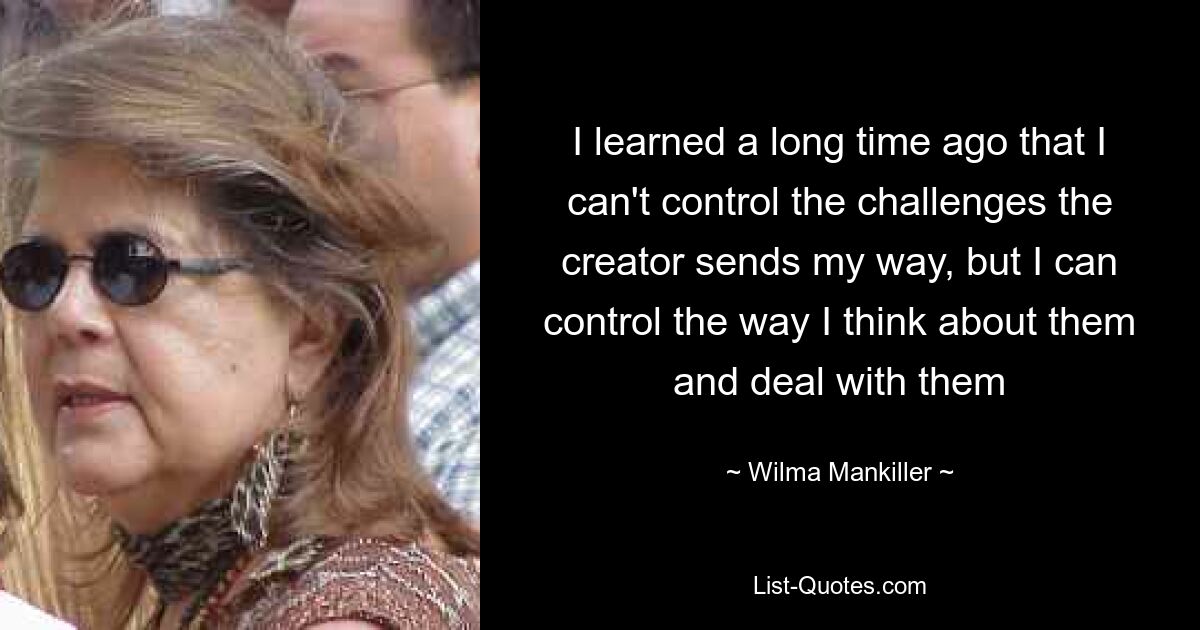 I learned a long time ago that I can't control the challenges the creator sends my way, but I can control the way I think about them and deal with them — © Wilma Mankiller