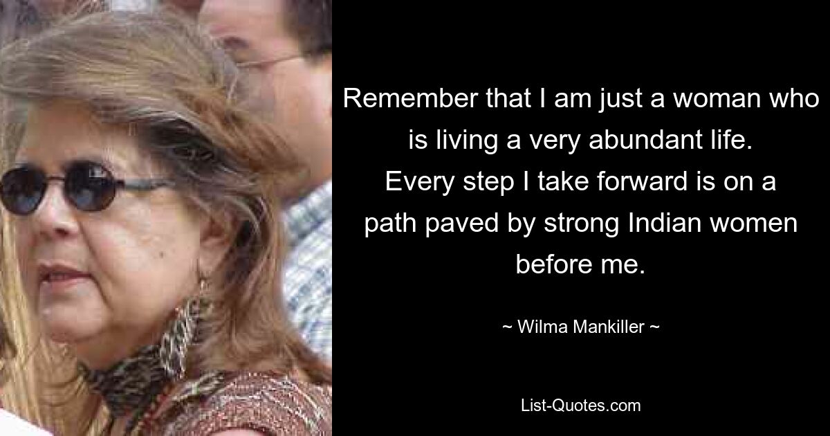 Remember that I am just a woman who is living a very abundant life. Every step I take forward is on a path paved by strong Indian women before me. — © Wilma Mankiller