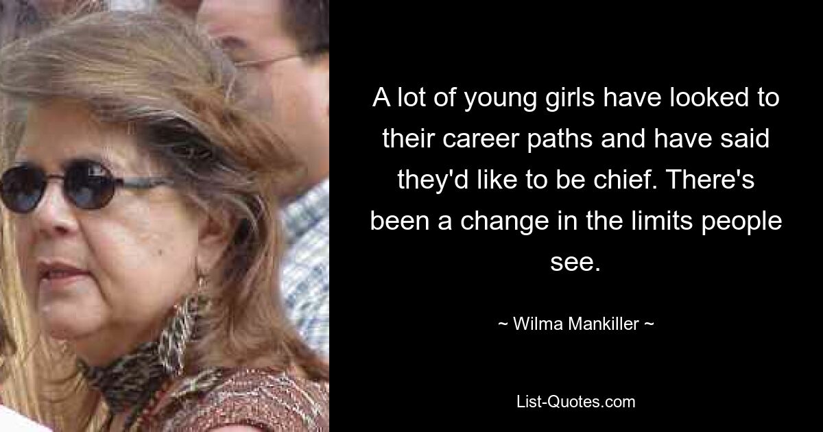 A lot of young girls have looked to their career paths and have said they'd like to be chief. There's been a change in the limits people see. — © Wilma Mankiller