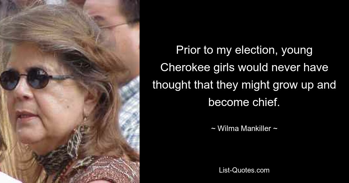 Prior to my election, young Cherokee girls would never have thought that they might grow up and become chief. — © Wilma Mankiller