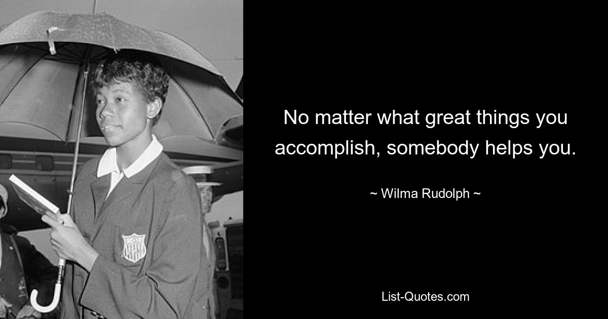 No matter what great things you accomplish, somebody helps you. — © Wilma Rudolph