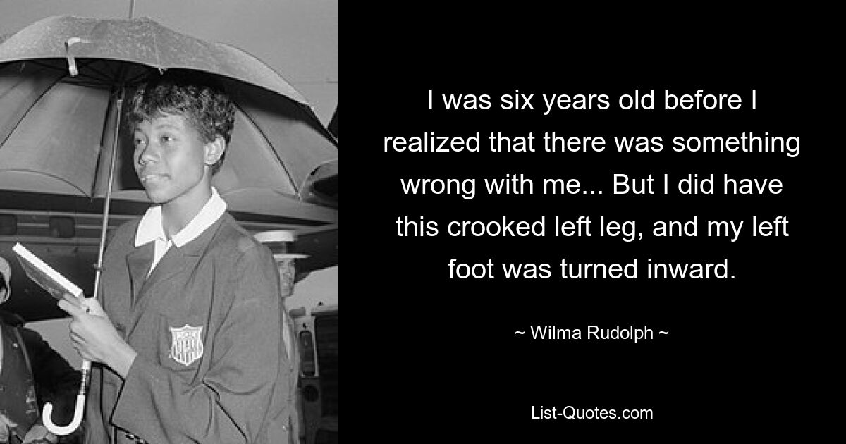 I was six years old before I realized that there was something wrong with me... But I did have this crooked left leg, and my left foot was turned inward. — © Wilma Rudolph