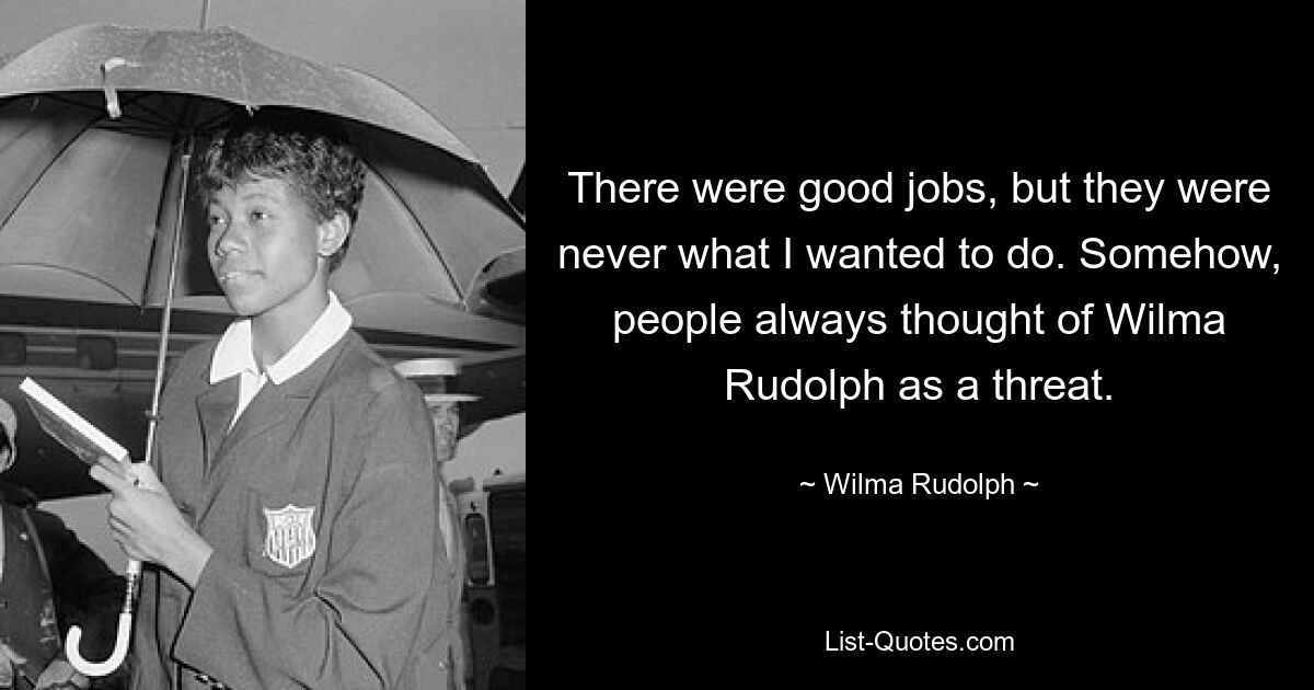 There were good jobs, but they were never what I wanted to do. Somehow, people always thought of Wilma Rudolph as a threat. — © Wilma Rudolph