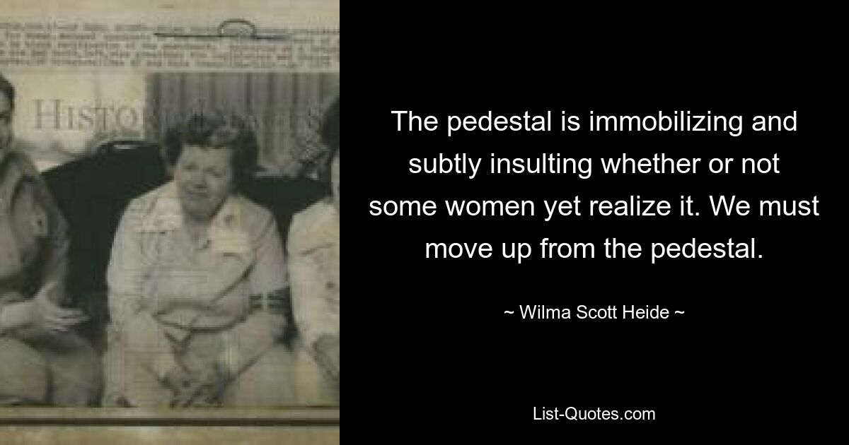 The pedestal is immobilizing and subtly insulting whether or not some women yet realize it. We must move up from the pedestal. — © Wilma Scott Heide