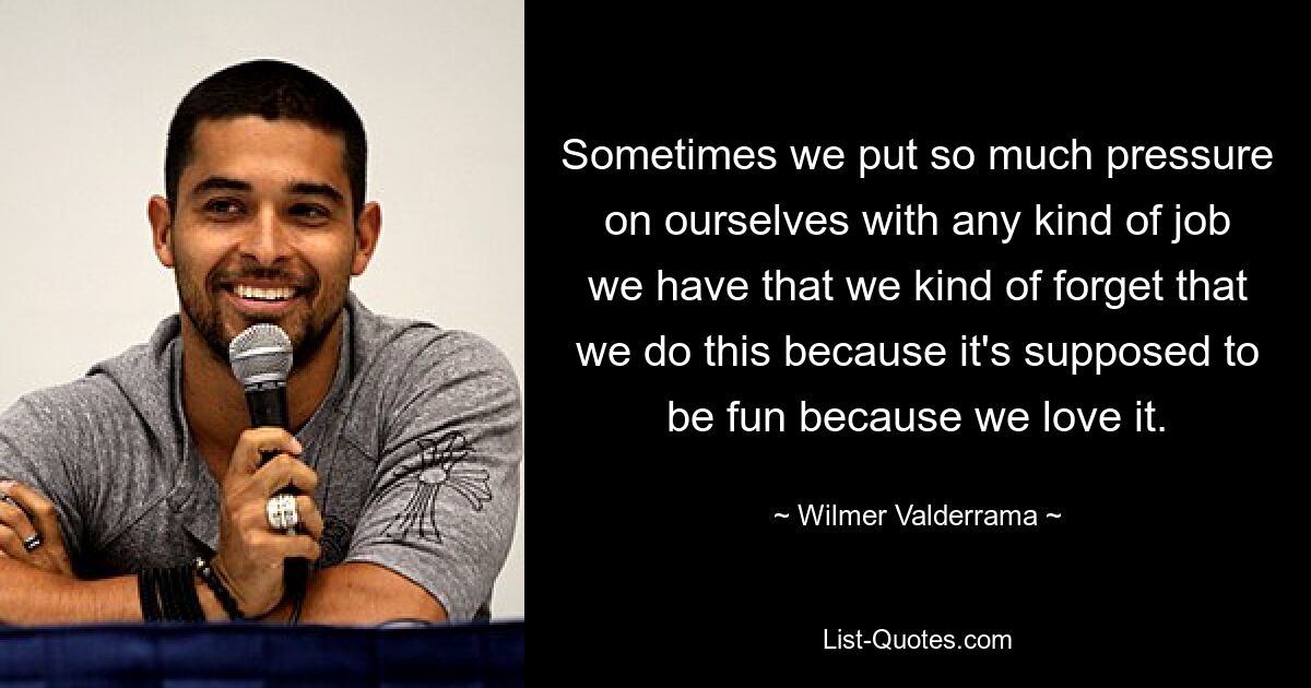 Sometimes we put so much pressure on ourselves with any kind of job we have that we kind of forget that we do this because it's supposed to be fun because we love it. — © Wilmer Valderrama