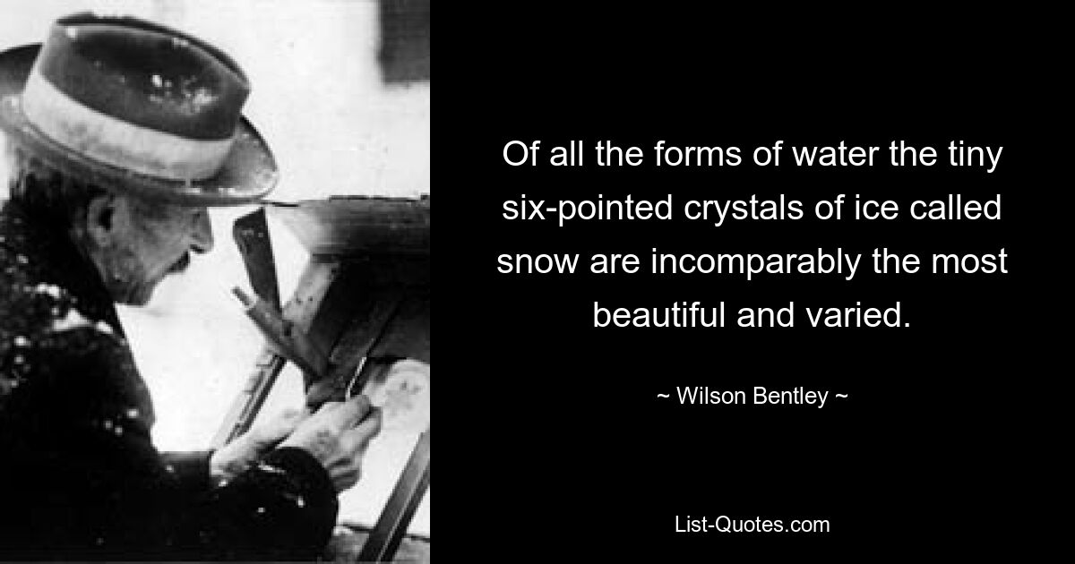 Of all the forms of water the tiny six-pointed crystals of ice called snow are incomparably the most beautiful and varied. — © Wilson Bentley