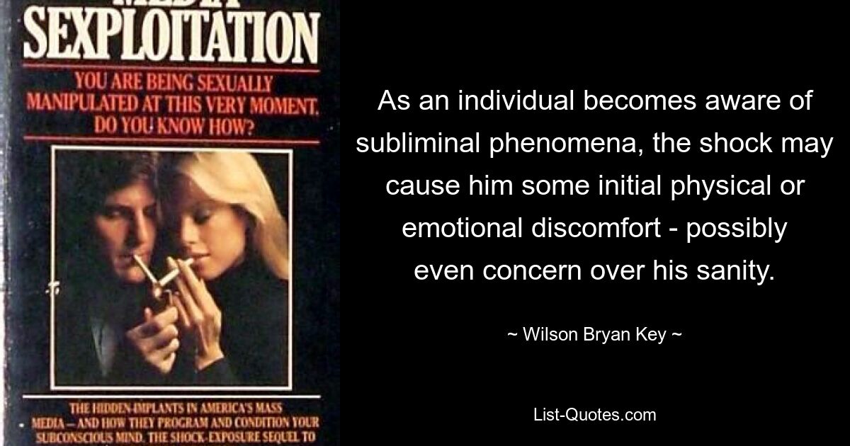 As an individual becomes aware of subliminal phenomena, the shock may cause him some initial physical or emotional discomfort - possibly even concern over his sanity. — © Wilson Bryan Key