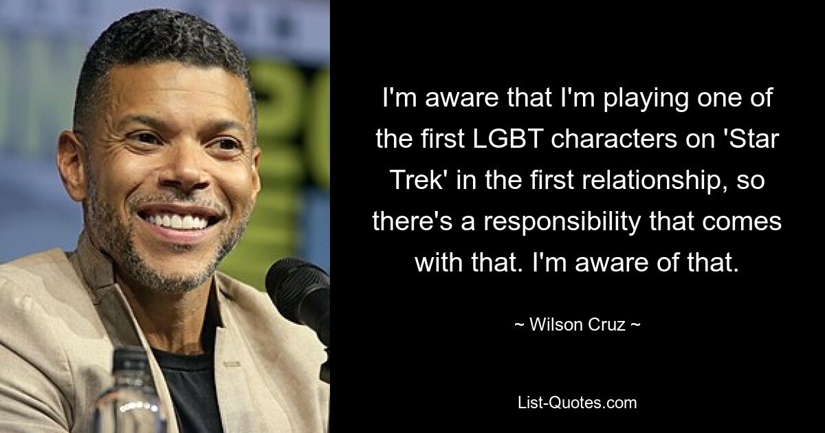 I'm aware that I'm playing one of the first LGBT characters on 'Star Trek' in the first relationship, so there's a responsibility that comes with that. I'm aware of that. — © Wilson Cruz