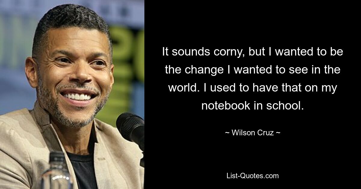 It sounds corny, but I wanted to be the change I wanted to see in the world. I used to have that on my notebook in school. — © Wilson Cruz