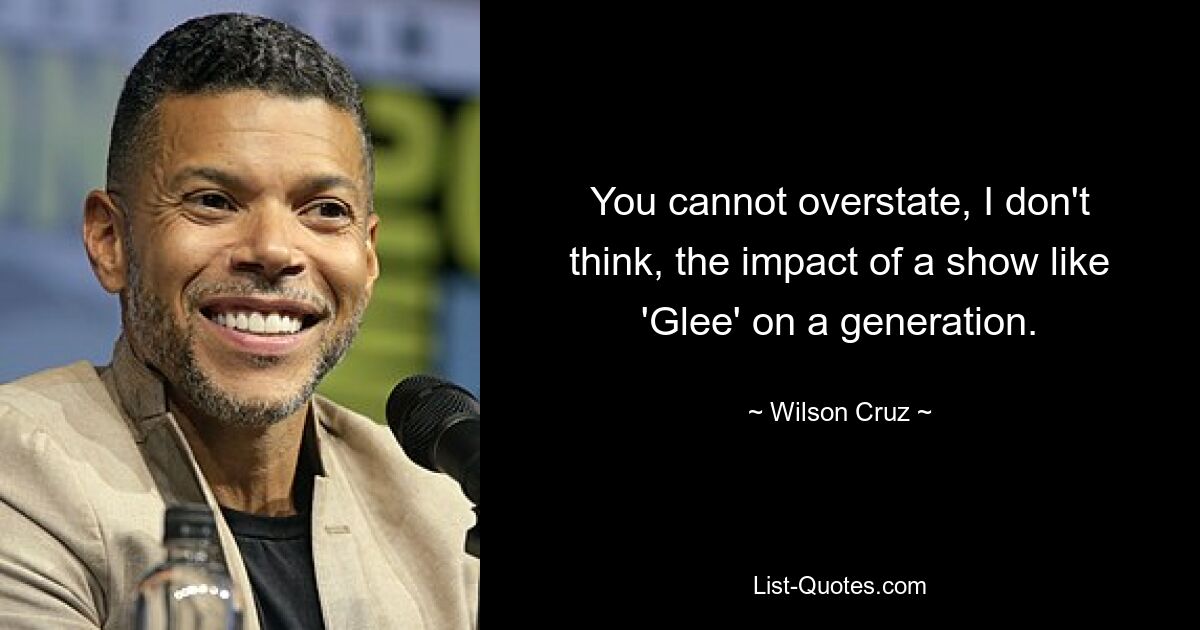 You cannot overstate, I don't think, the impact of a show like 'Glee' on a generation. — © Wilson Cruz