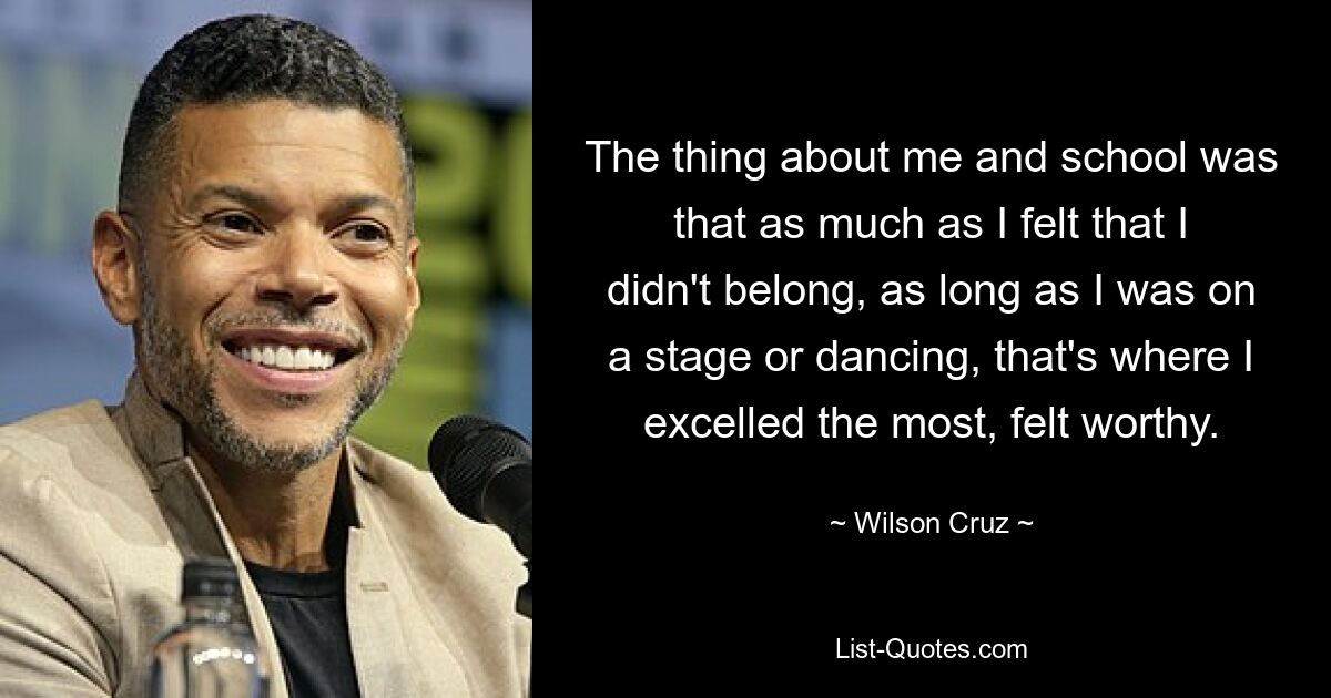 The thing about me and school was that as much as I felt that I didn't belong, as long as I was on a stage or dancing, that's where I excelled the most, felt worthy. — © Wilson Cruz