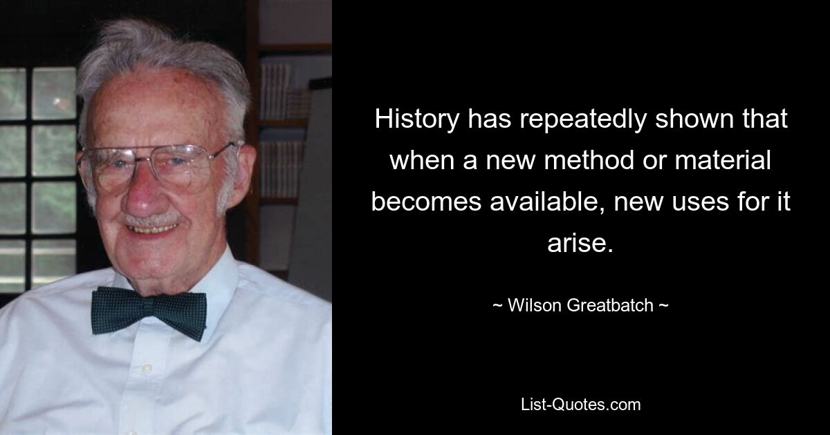 History has repeatedly shown that when a new method or material becomes available, new uses for it arise. — © Wilson Greatbatch