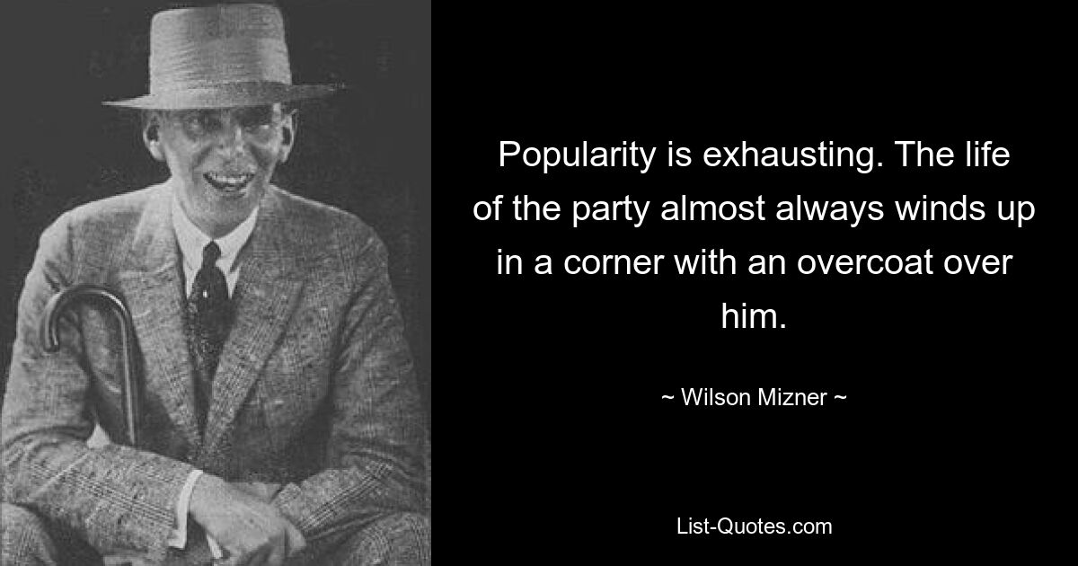 Popularity is exhausting. The life of the party almost always winds up in a corner with an overcoat over him. — © Wilson Mizner