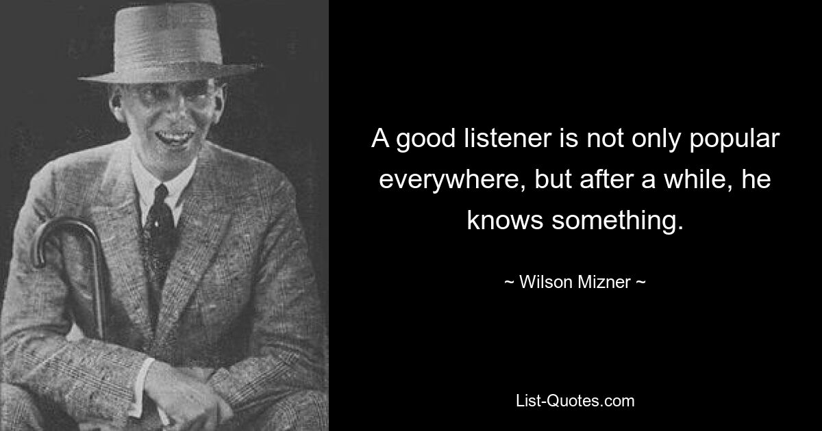 A good listener is not only popular everywhere, but after a while, he knows something. — © Wilson Mizner