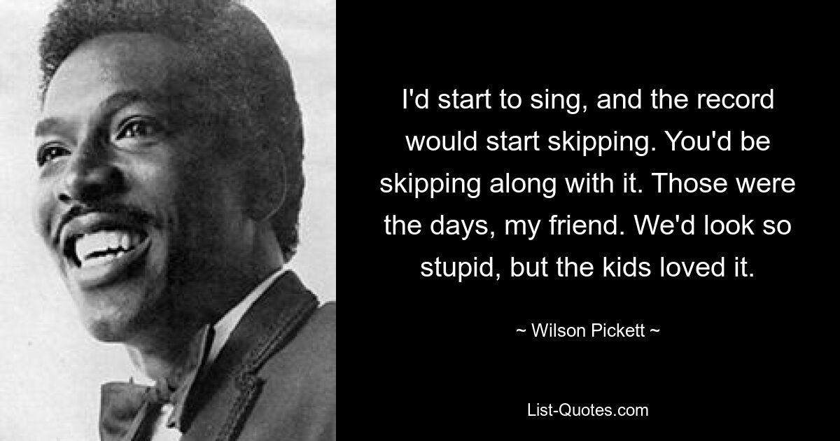 I'd start to sing, and the record would start skipping. You'd be skipping along with it. Those were the days, my friend. We'd look so stupid, but the kids loved it. — © Wilson Pickett