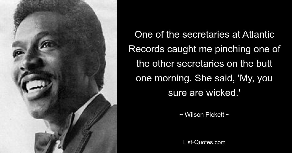 One of the secretaries at Atlantic Records caught me pinching one of the other secretaries on the butt one morning. She said, 'My, you sure are wicked.' — © Wilson Pickett