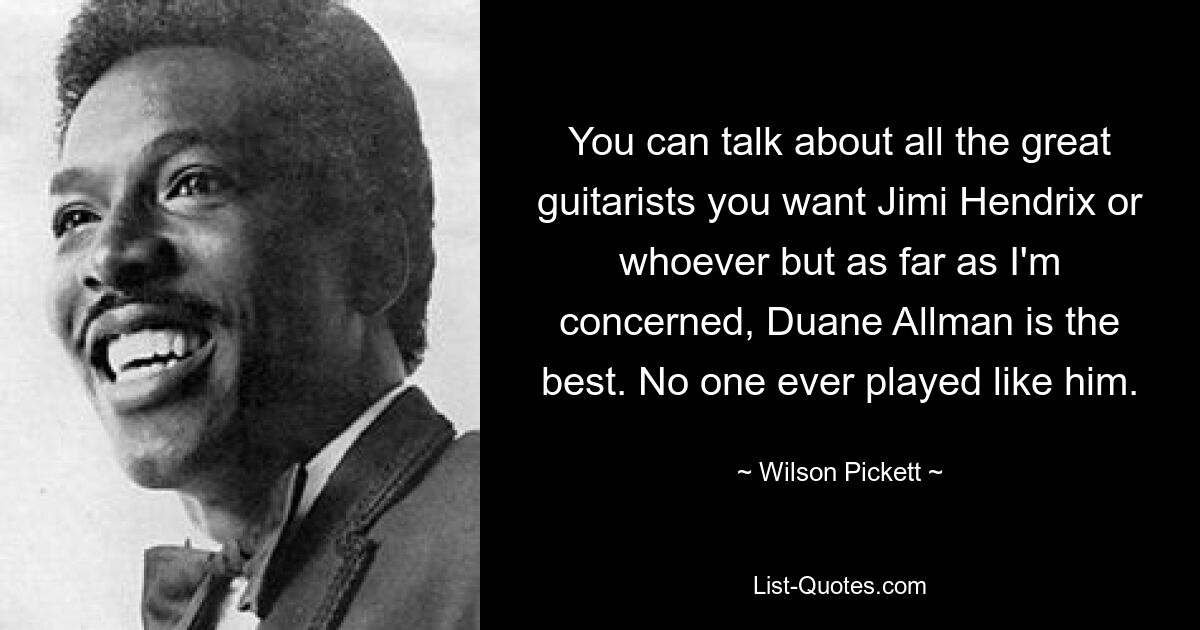 You can talk about all the great guitarists you want Jimi Hendrix or whoever but as far as I'm concerned, Duane Allman is the best. No one ever played like him. — © Wilson Pickett