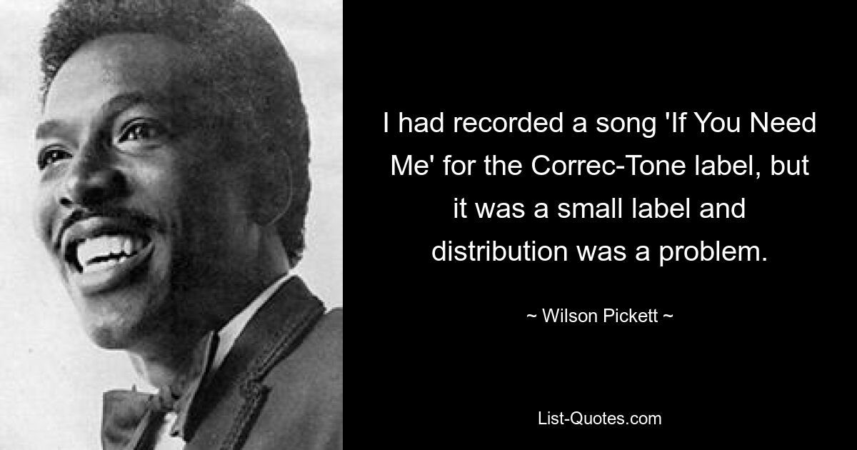 I had recorded a song 'If You Need Me' for the Correc-Tone label, but it was a small label and distribution was a problem. — © Wilson Pickett