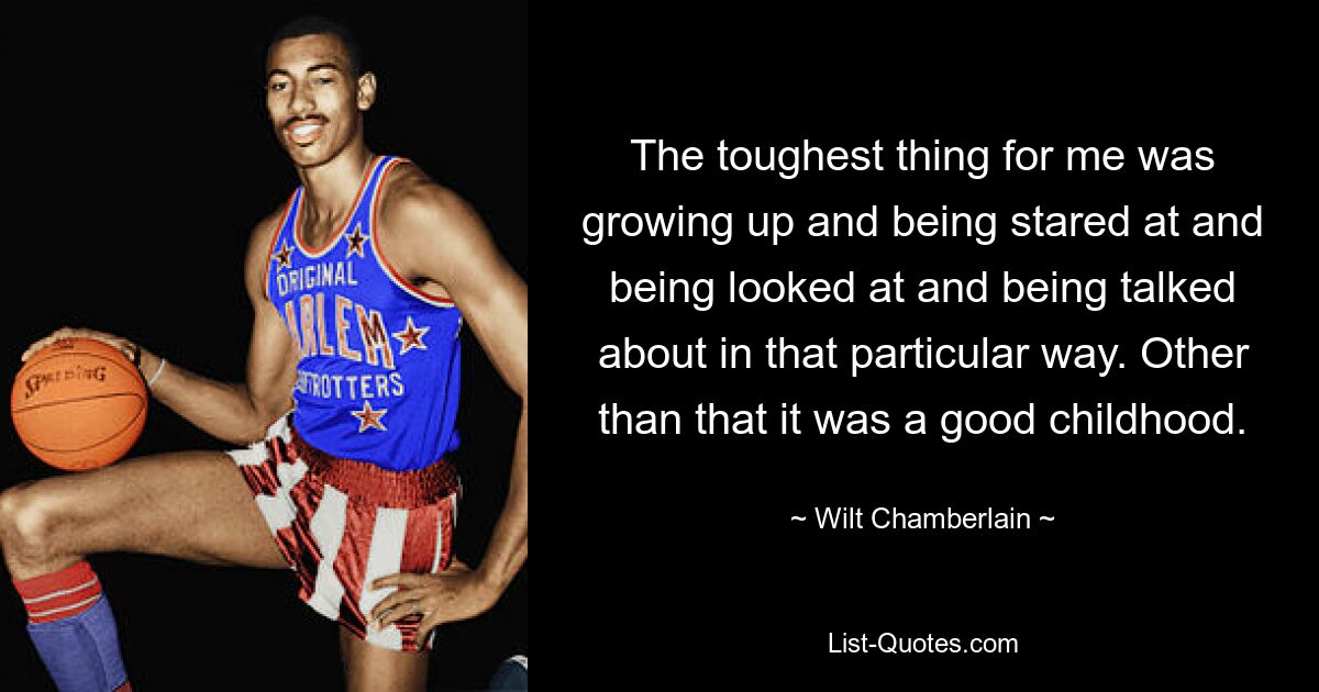 The toughest thing for me was growing up and being stared at and being looked at and being talked about in that particular way. Other than that it was a good childhood. — © Wilt Chamberlain