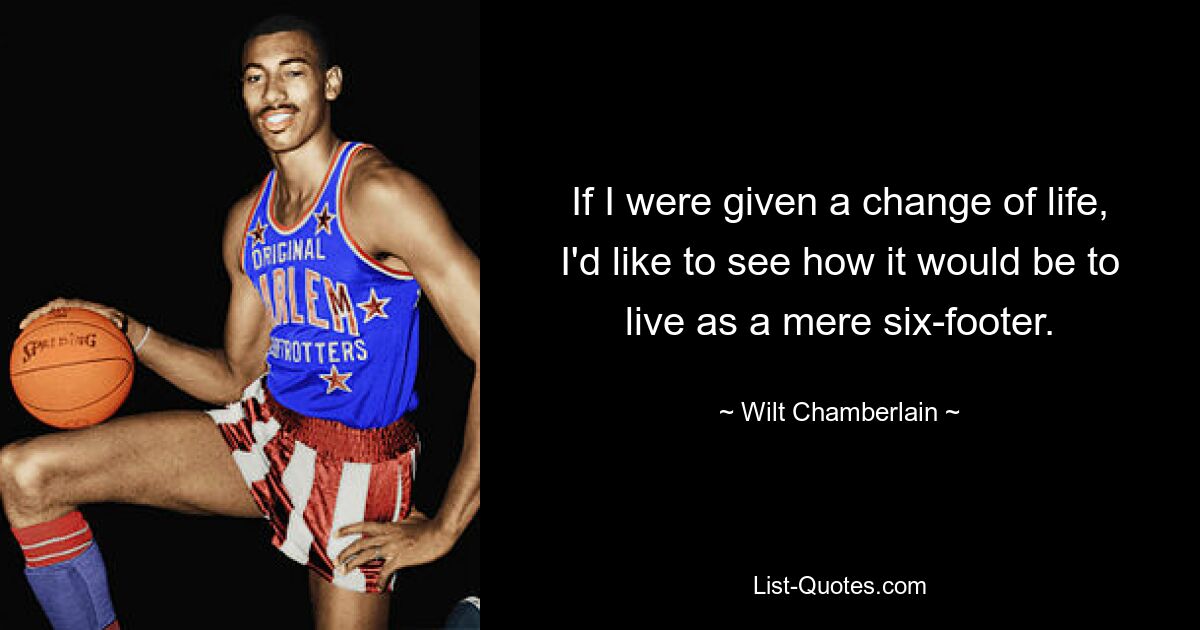 If I were given a change of life, I'd like to see how it would be to live as a mere six-footer. — © Wilt Chamberlain