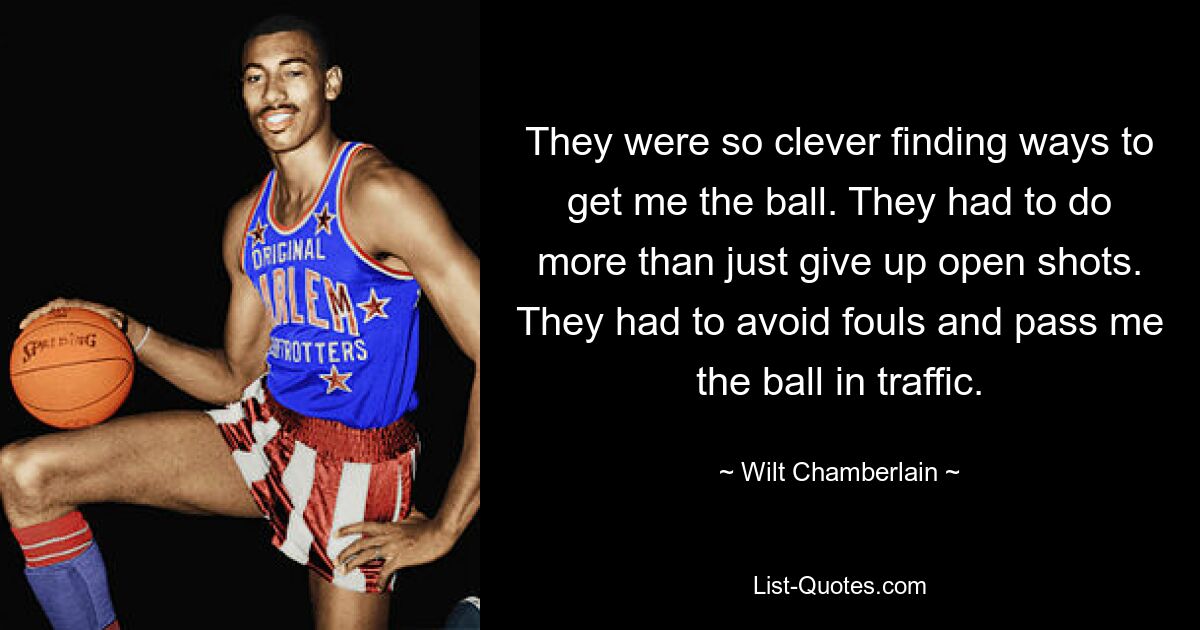 They were so clever finding ways to get me the ball. They had to do more than just give up open shots. They had to avoid fouls and pass me the ball in traffic. — © Wilt Chamberlain