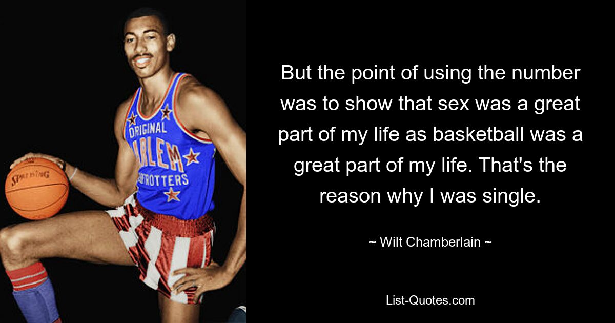 But the point of using the number was to show that sex was a great part of my life as basketball was a great part of my life. That's the reason why I was single. — © Wilt Chamberlain