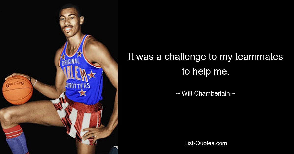 It was a challenge to my teammates to help me. — © Wilt Chamberlain