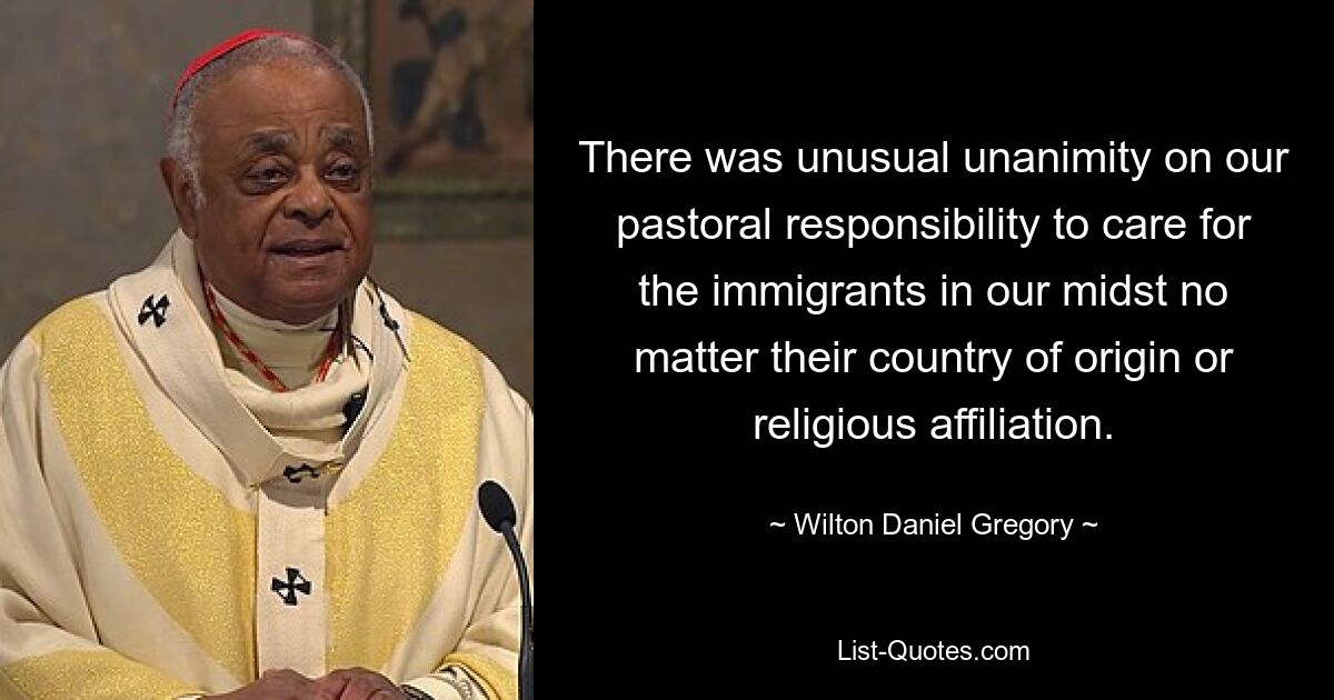 There was unusual unanimity on our pastoral responsibility to care for the immigrants in our midst no matter their country of origin or religious affiliation. — © Wilton Daniel Gregory