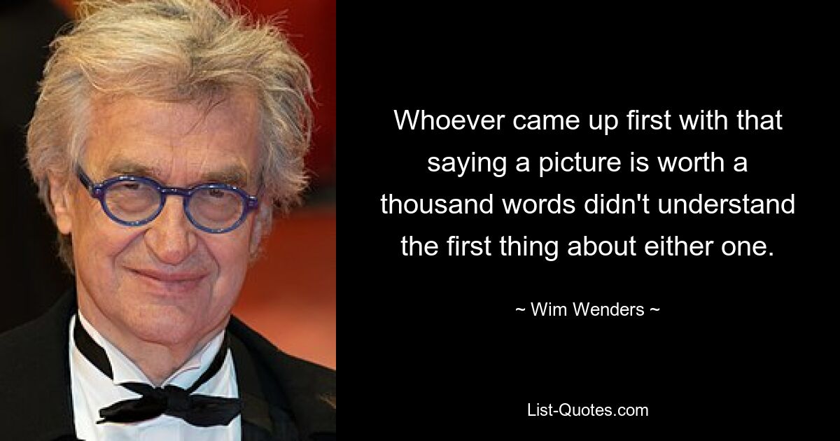 Whoever came up first with that saying a picture is worth a thousand words didn't understand the first thing about either one. — © Wim Wenders