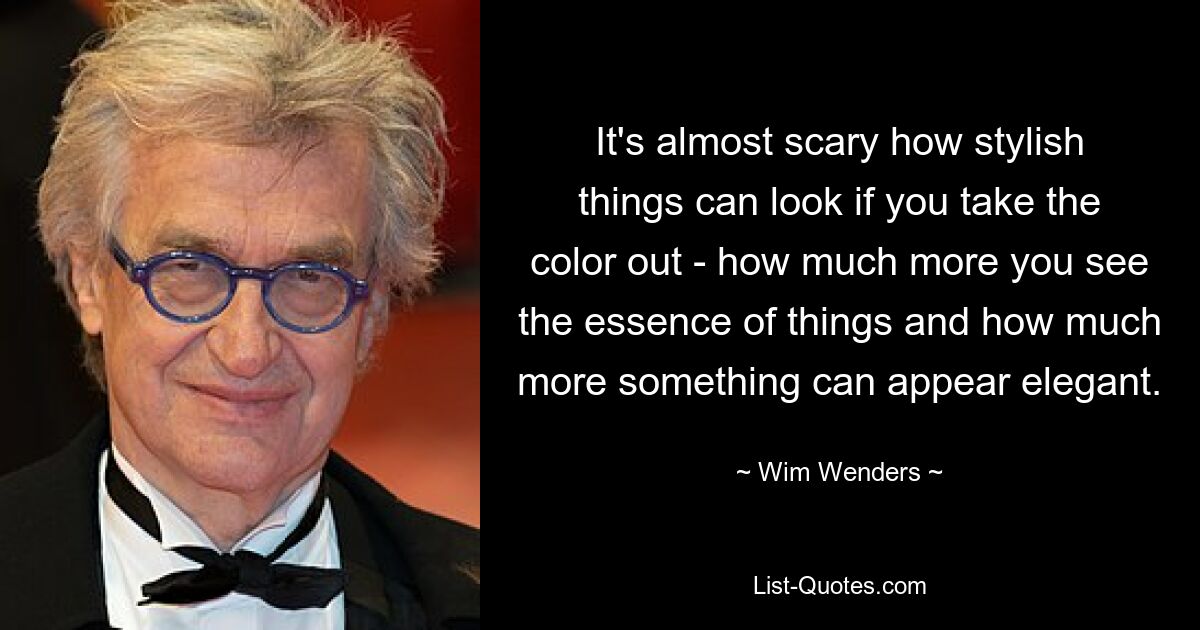 It's almost scary how stylish things can look if you take the color out - how much more you see the essence of things and how much more something can appear elegant. — © Wim Wenders