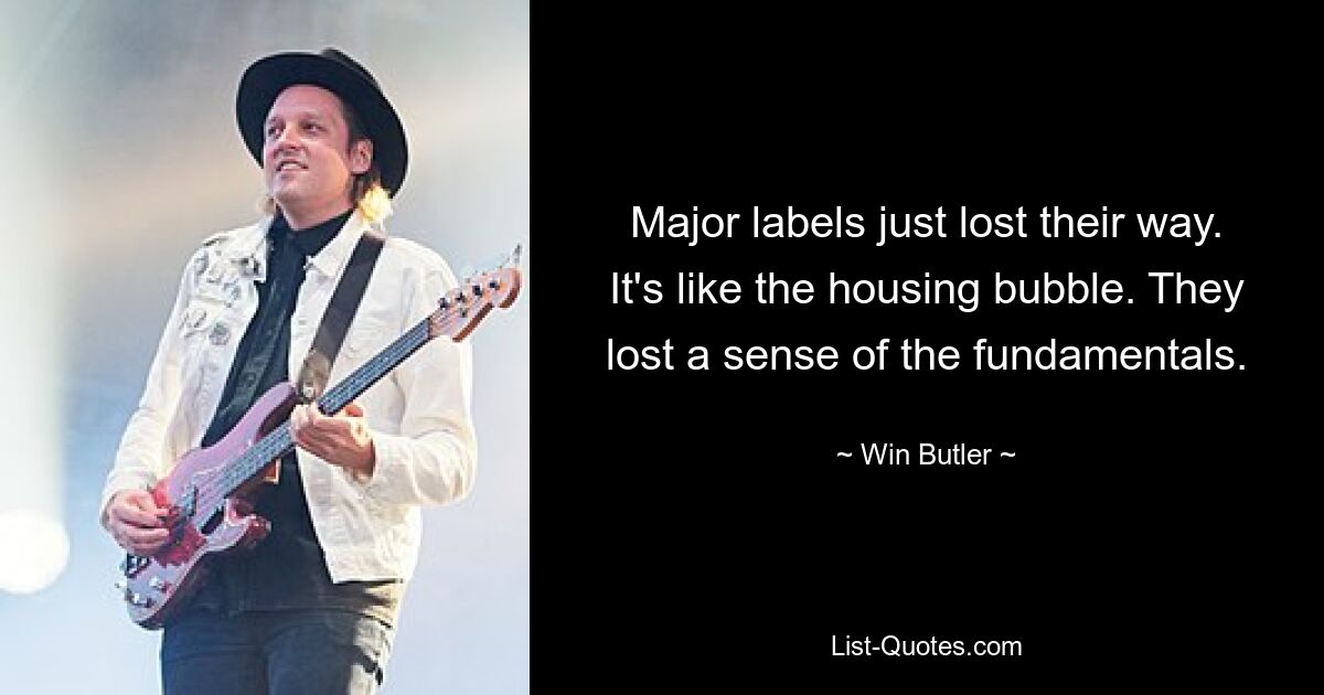 Major labels just lost their way. It's like the housing bubble. They lost a sense of the fundamentals. — © Win Butler