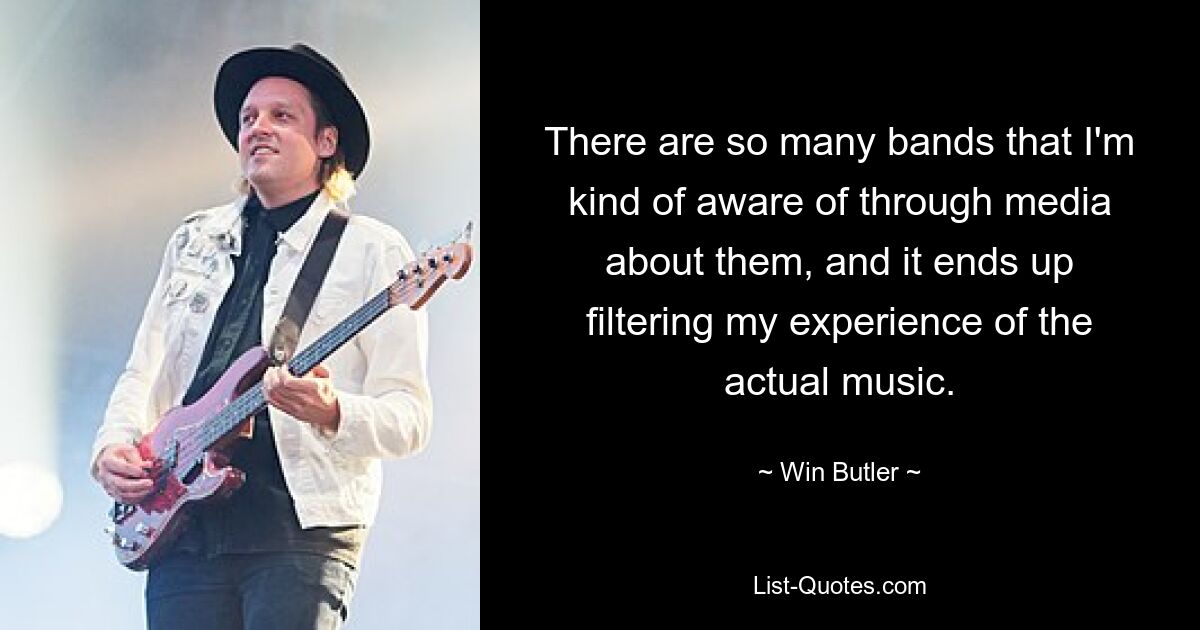 There are so many bands that I'm kind of aware of through media about them, and it ends up filtering my experience of the actual music. — © Win Butler