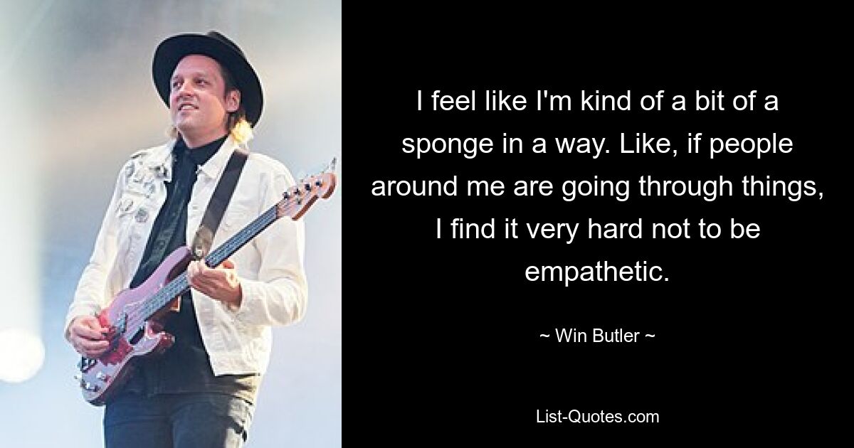 I feel like I'm kind of a bit of a sponge in a way. Like, if people around me are going through things, I find it very hard not to be empathetic. — © Win Butler