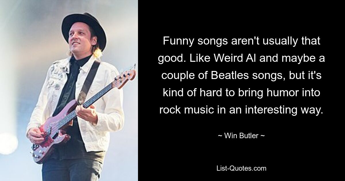 Funny songs aren't usually that good. Like Weird Al and maybe a couple of Beatles songs, but it's kind of hard to bring humor into rock music in an interesting way. — © Win Butler