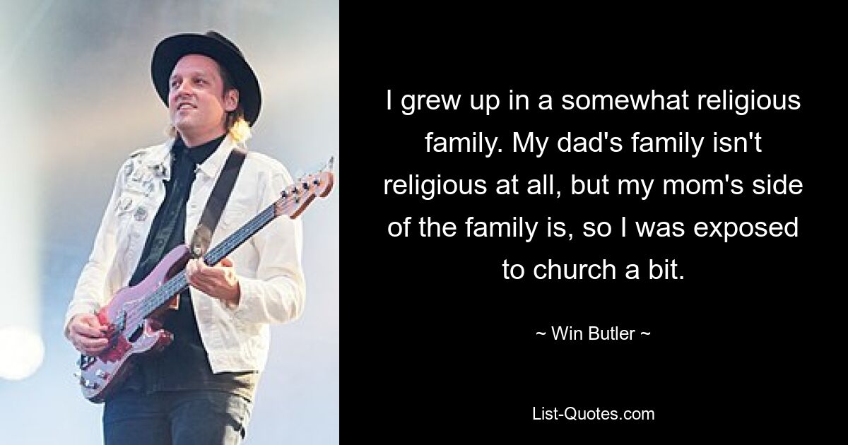 I grew up in a somewhat religious family. My dad's family isn't religious at all, but my mom's side of the family is, so I was exposed to church a bit. — © Win Butler