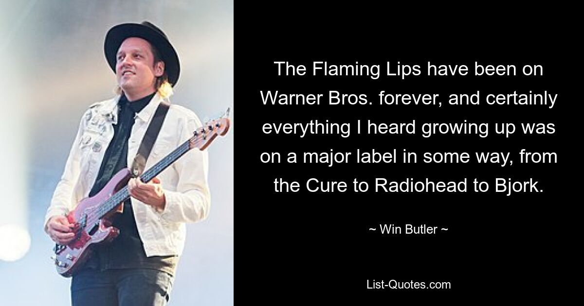 The Flaming Lips have been on Warner Bros. forever, and certainly everything I heard growing up was on a major label in some way, from the Cure to Radiohead to Bjork. — © Win Butler