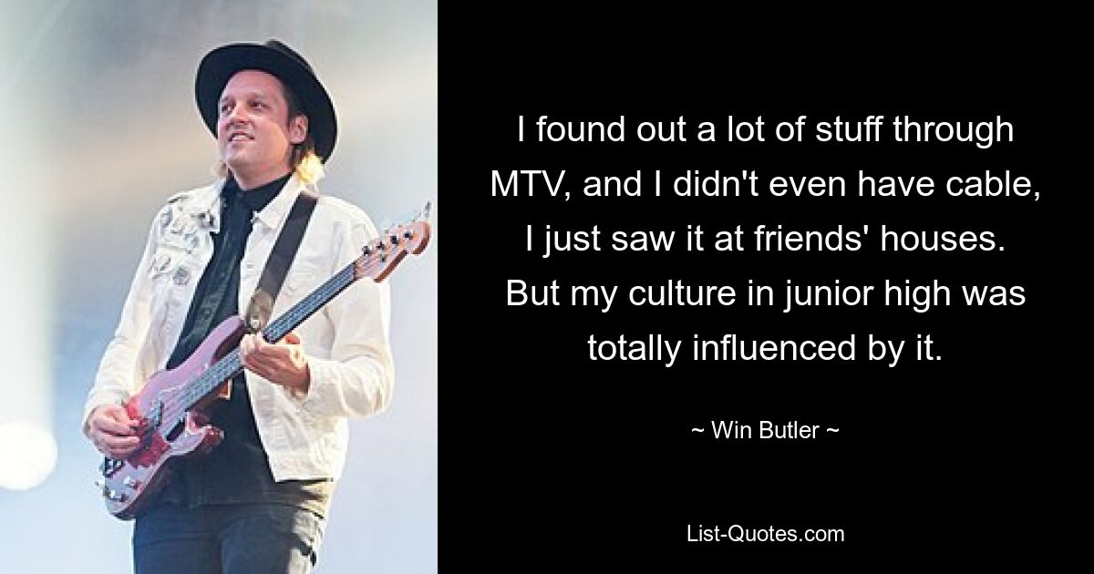 I found out a lot of stuff through MTV, and I didn't even have cable, I just saw it at friends' houses. But my culture in junior high was totally influenced by it. — © Win Butler