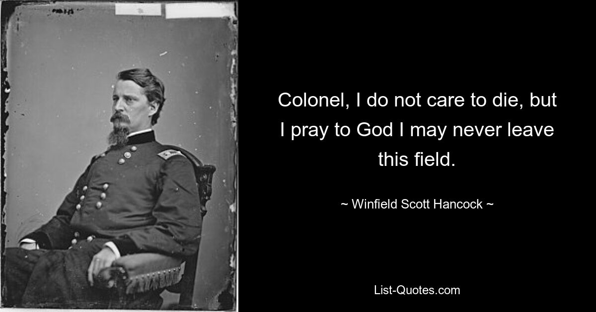 Colonel, I do not care to die, but I pray to God I may never leave this field. — © Winfield Scott Hancock